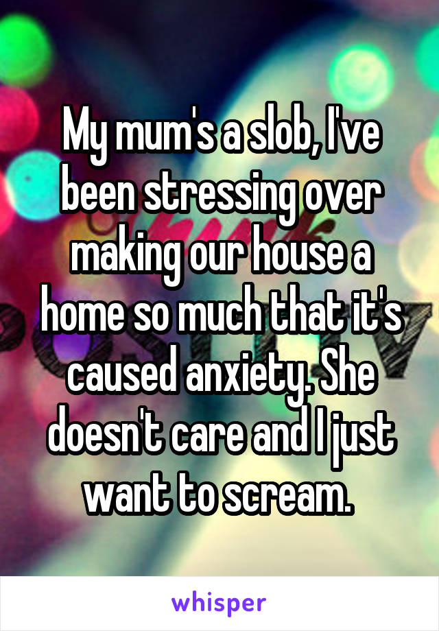 My mum's a slob, I've been stressing over making our house a home so much that it's caused anxiety. She doesn't care and I just want to scream. 