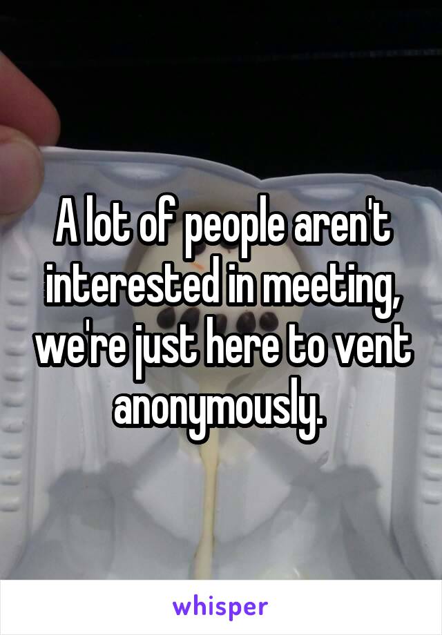 A lot of people aren't interested in meeting, we're just here to vent anonymously. 