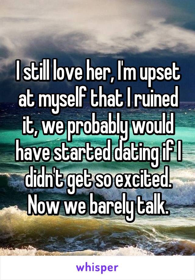 I still love her, I'm upset at myself that I ruined it, we probably would have started dating if I didn't get so excited. Now we barely talk.