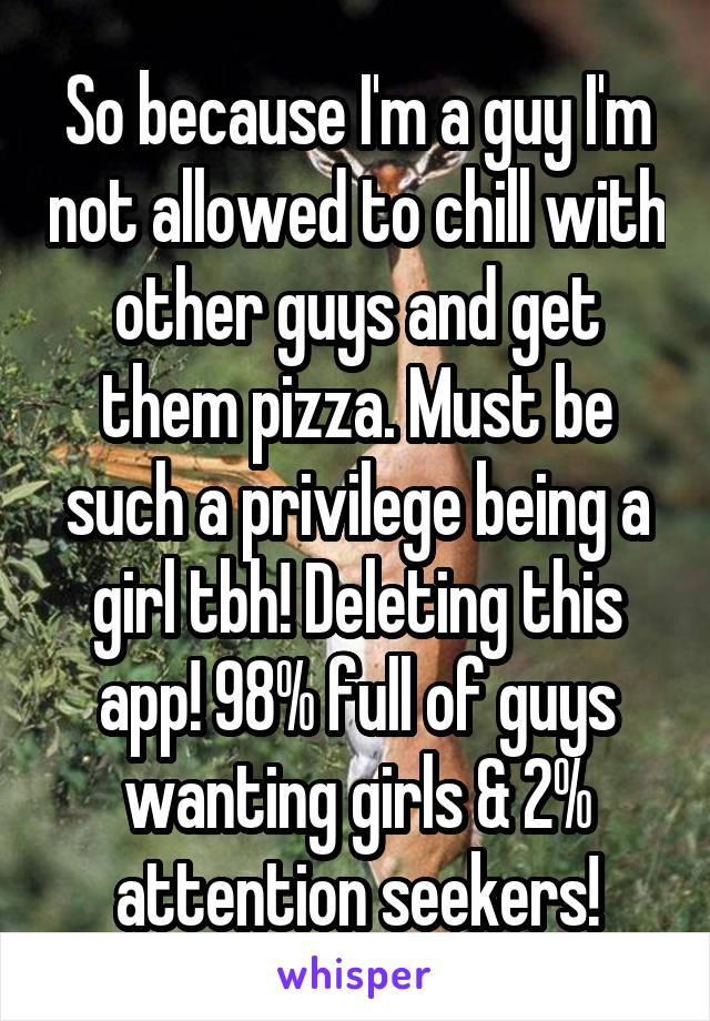 So because I'm a guy I'm not allowed to chill with other guys and get them pizza. Must be such a privilege being a girl tbh! Deleting this app! 98% full of guys wanting girls & 2% attention seekers!