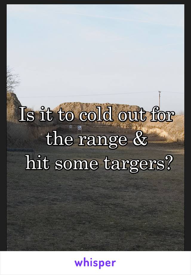 Is it to cold out for the range &
 hit some targers?