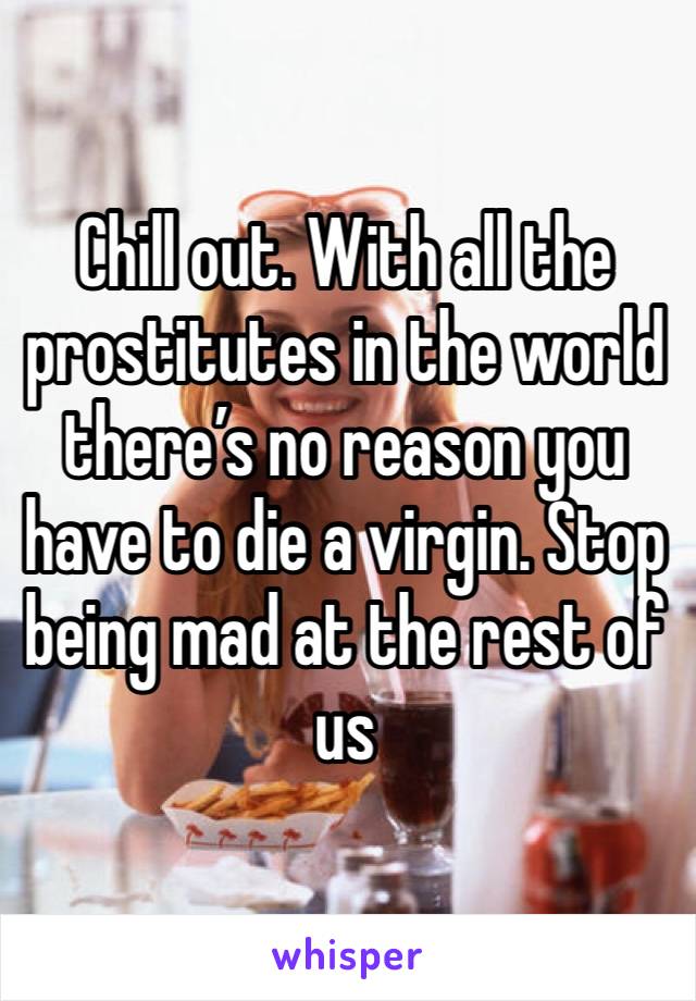 Chill out. With all the prostitutes in the world there’s no reason you have to die a virgin. Stop being mad at the rest of us 