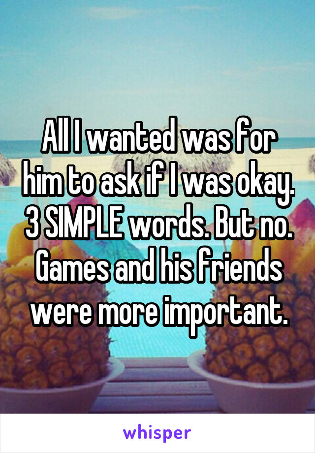 All I wanted was for him to ask if I was okay. 3 SIMPLE words. But no. Games and his friends were more important.