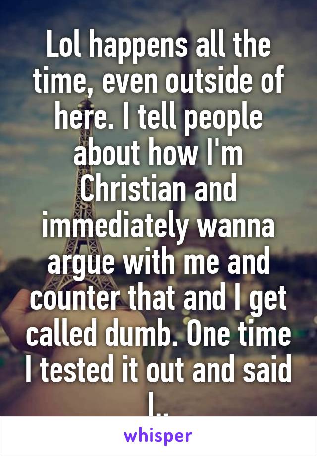 Lol happens all the time, even outside of here. I tell people about how I'm Christian and immediately wanna argue with me and counter that and I get called dumb. One time I tested it out and said I..
