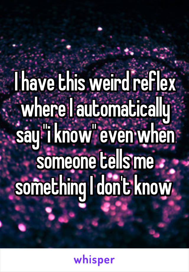 I have this weird reflex where I automatically say "i know" even when someone tells me something I don't know 