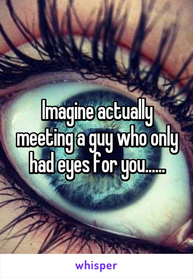 Imagine actually meeting a guy who only had eyes for you......