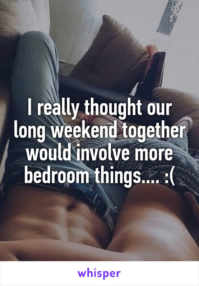 I really thought our long weekend together would involve more bedroom things.... :(