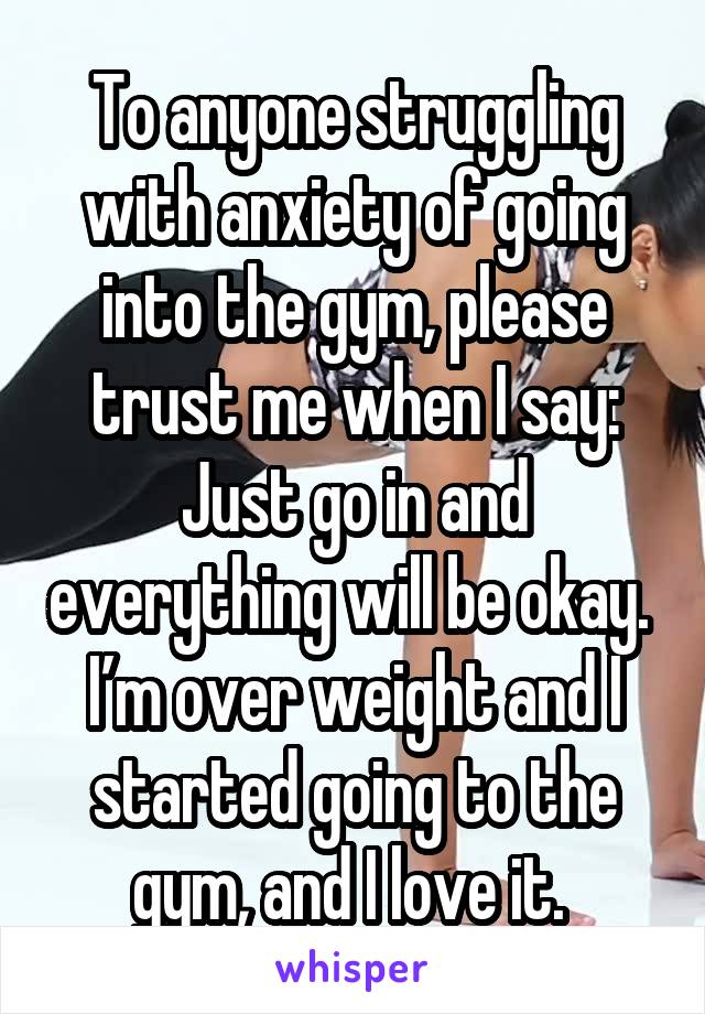 To anyone struggling with anxiety of going into the gym, please trust me when I say: Just go in and everything will be okay. 
I’m over weight and I started going to the gym, and I love it. 