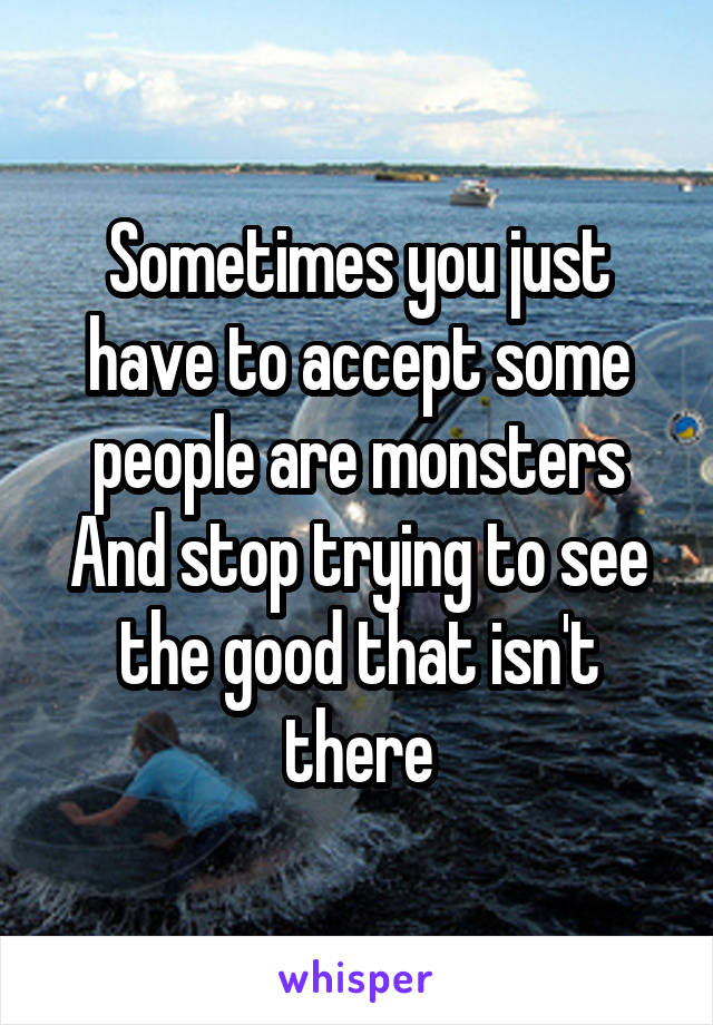 Sometimes you just have to accept some people are monsters
And stop trying to see the good that isn't there