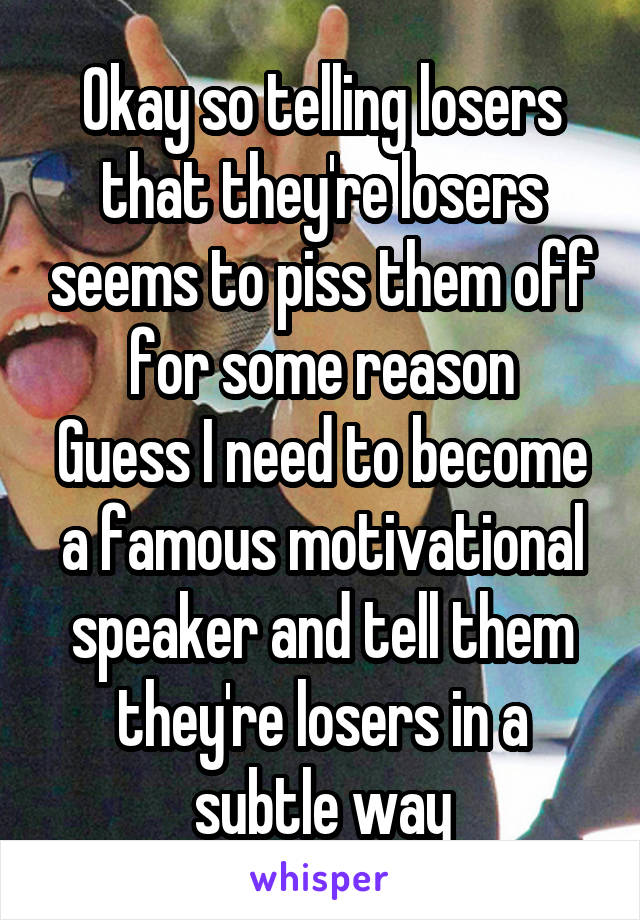 Okay so telling losers that they're losers seems to piss them off for some reason
Guess I need to become a famous motivational speaker and tell them they're losers in a subtle way