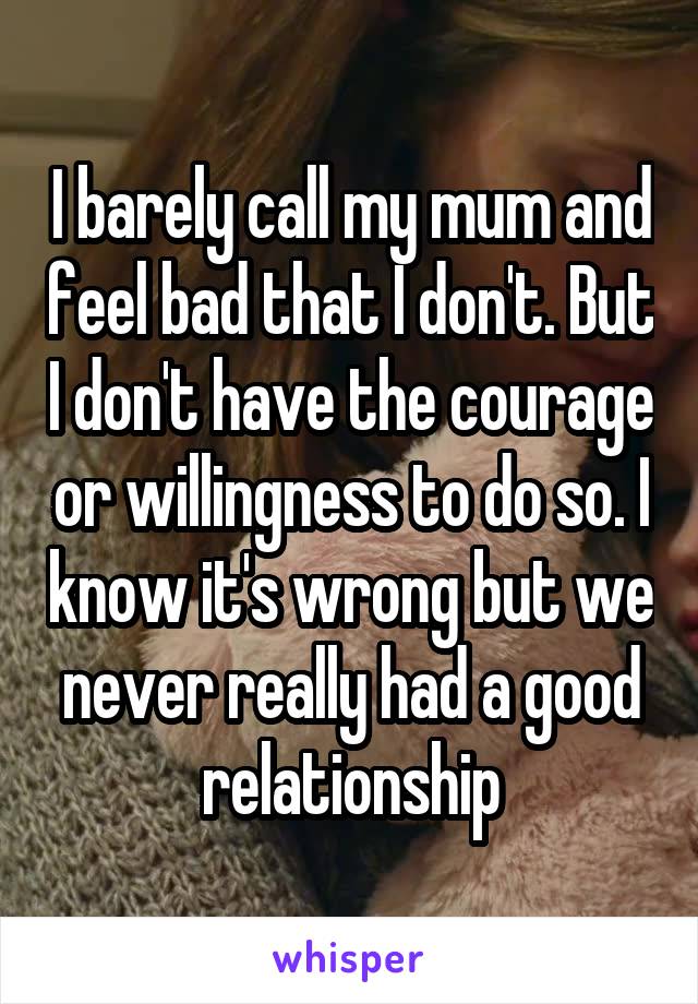 I barely call my mum and feel bad that I don't. But I don't have the courage or willingness to do so. I know it's wrong but we never really had a good relationship