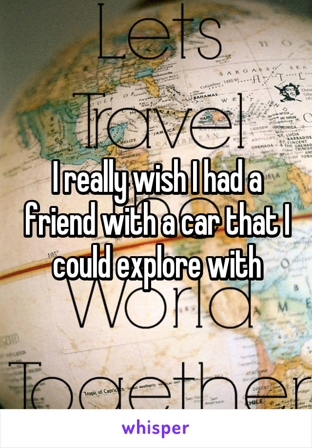 I really wish I had a friend with a car that I could explore with