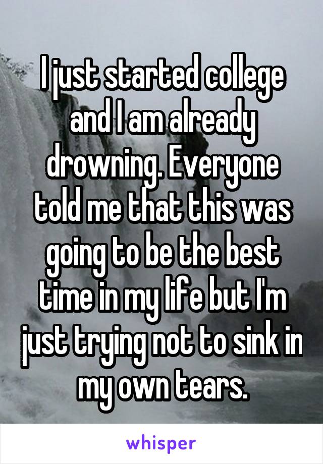 I just started college and I am already drowning. Everyone told me that this was going to be the best time in my life but I'm just trying not to sink in my own tears.