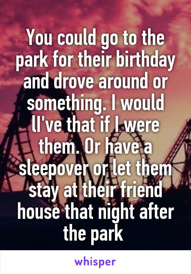 You could go to the park for their birthday and drove around or something. I would lI've that if I were them. Or have a sleepover or let them stay at their friend house that night after the park 