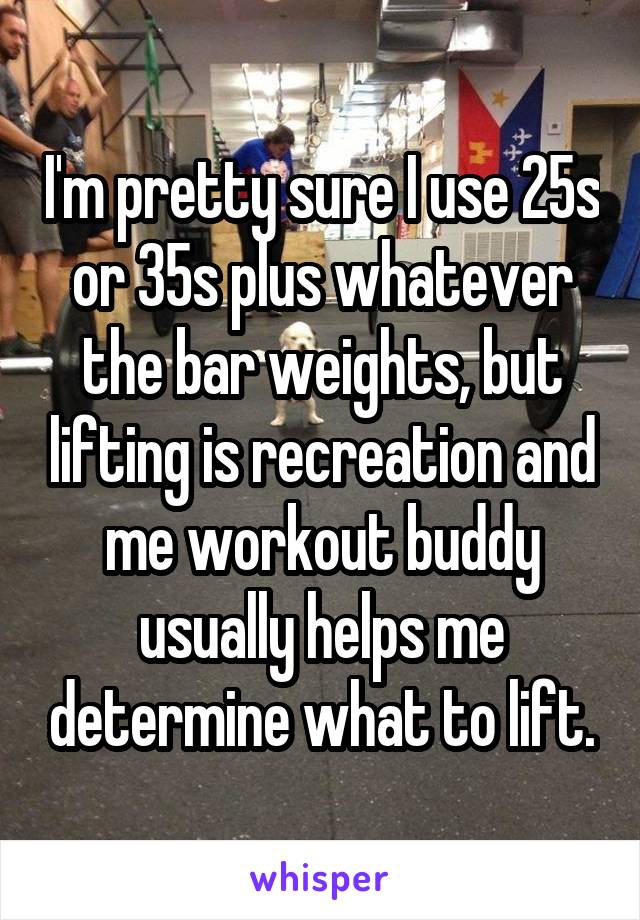 I'm pretty sure I use 25s or 35s plus whatever the bar weights, but lifting is recreation and me workout buddy usually helps me determine what to lift.