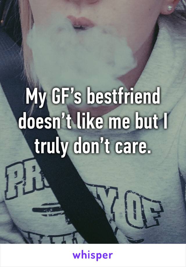 My GF’s bestfriend doesn’t like me but I truly don’t care. 
