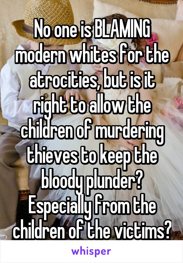 No one is BLAMING modern whites for the atrocities, but is it right to allow the children of murdering thieves to keep the bloody plunder? Especially from the children of the victims?