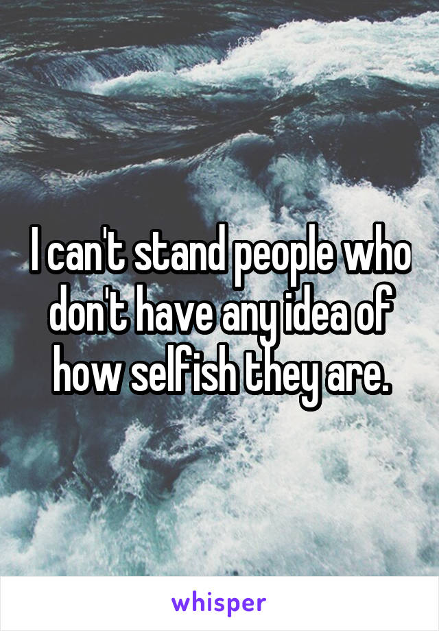 I can't stand people who don't have any idea of how selfish they are.