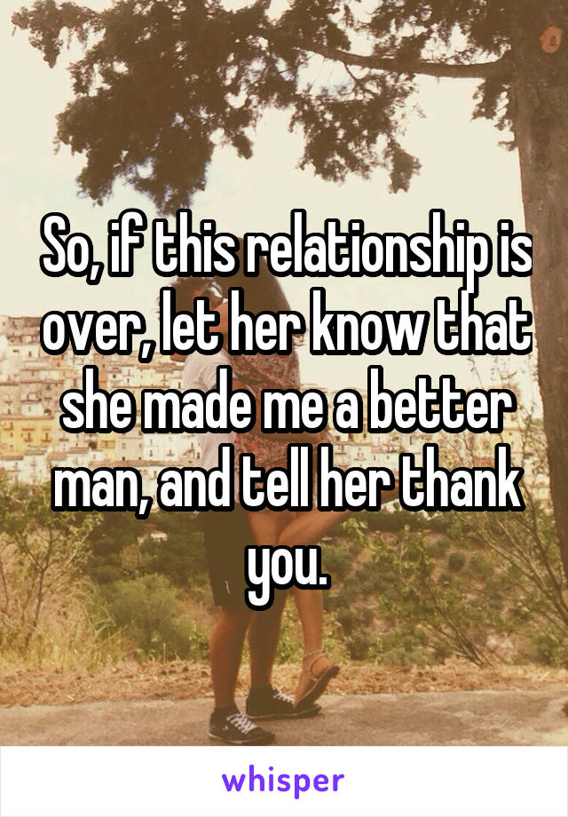 So, if this relationship is over, let her know that she made me a better man, and tell her thank you.