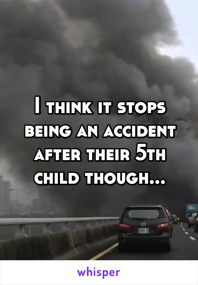 I think it stops being an accident after their 5th child though...