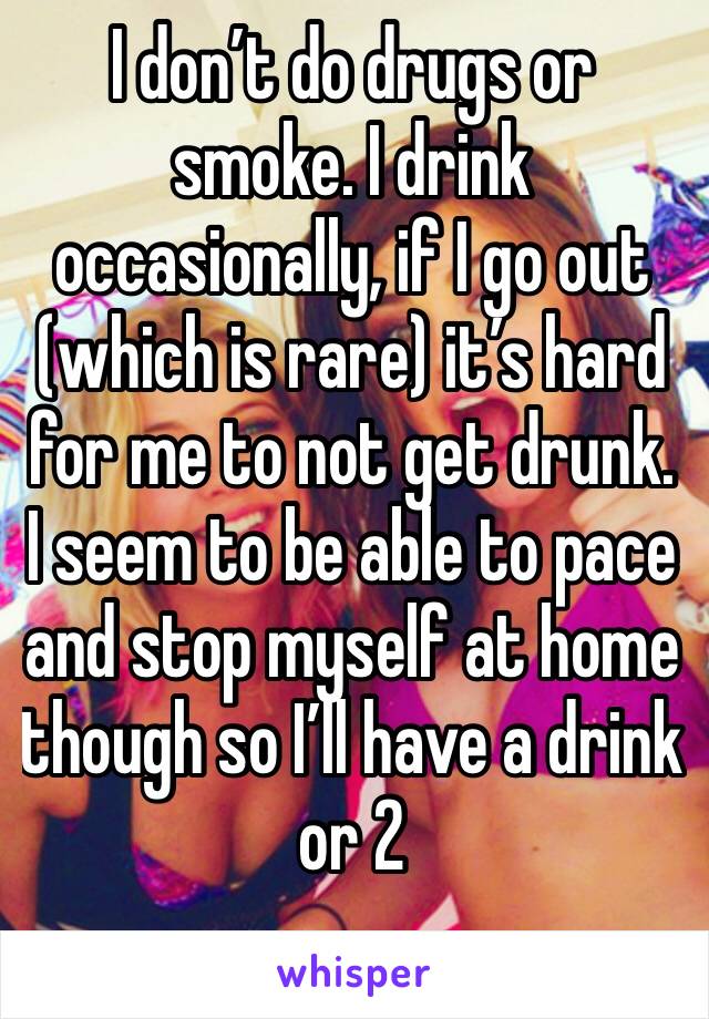 I don’t do drugs or smoke. I drink occasionally, if I go out (which is rare) it’s hard for me to not get drunk. I seem to be able to pace and stop myself at home though so I’ll have a drink or 2 