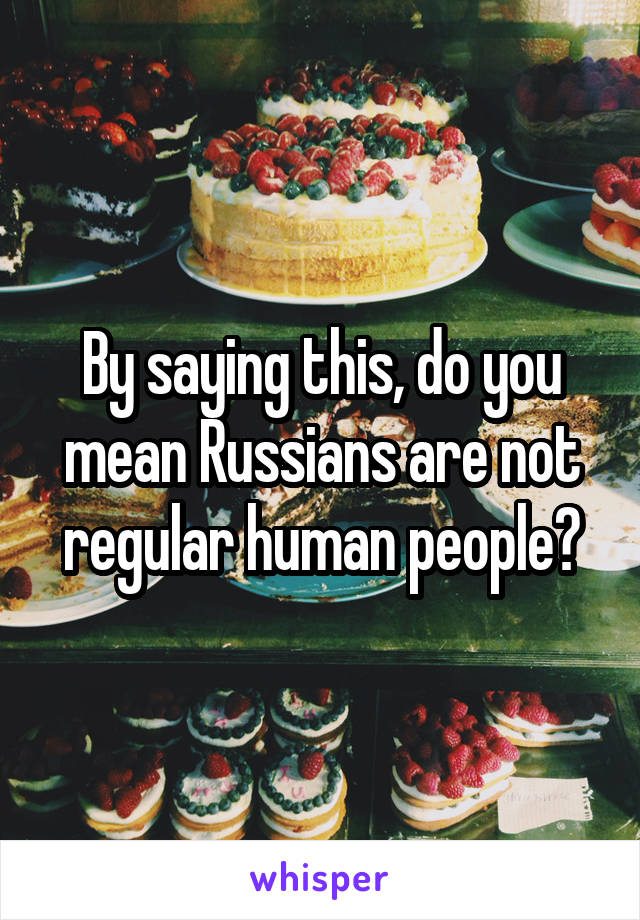 By saying this, do you mean Russians are not regular human people?