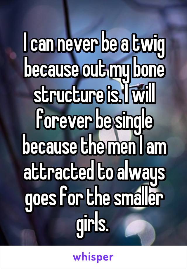 I can never be a twig because out my bone structure is. I will forever be single because the men I am attracted to always goes for the smaller girls. 