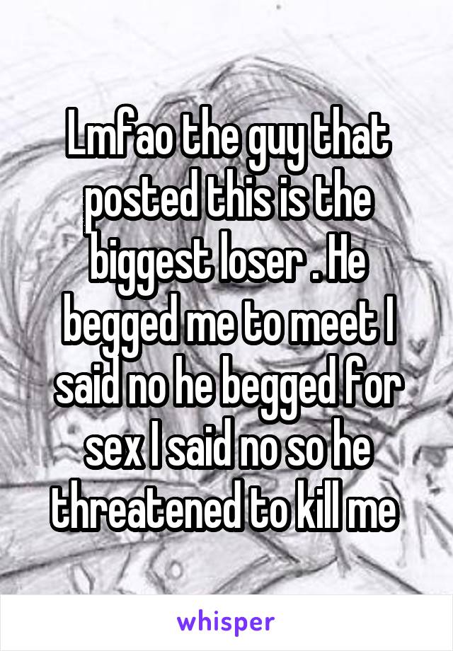 Lmfao the guy that posted this is the biggest loser . He begged me to meet I said no he begged for sex I said no so he threatened to kill me 