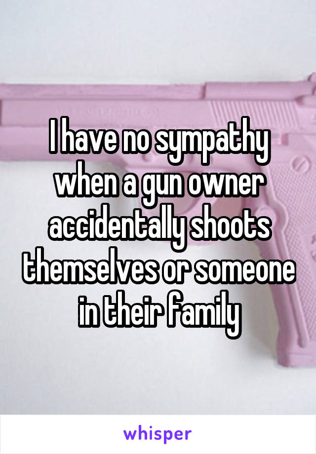 I have no sympathy when a gun owner accidentally shoots themselves or someone in their family