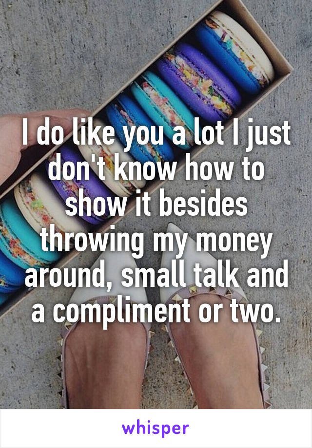 I do like you a lot I just don't know how to show it besides throwing my money around, small talk and a compliment or two.