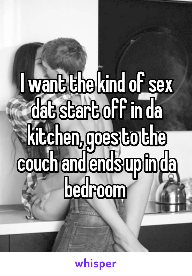 I want the kind of sex dat start off in da kitchen, goes to the couch and ends up in da bedroom 