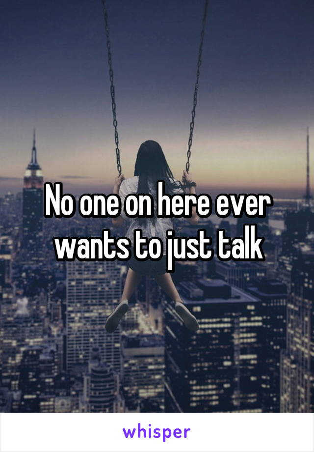 No one on here ever wants to just talk