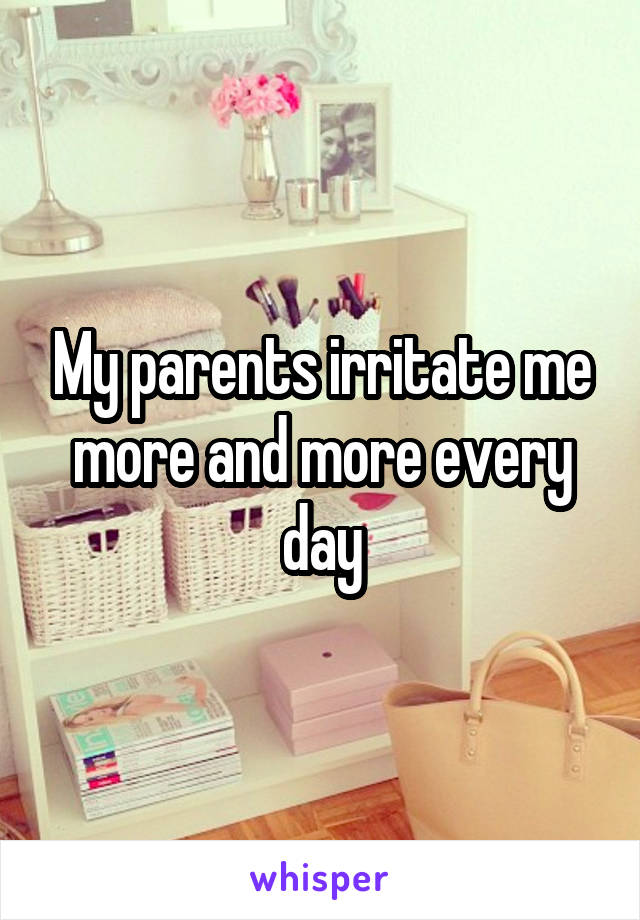 My parents irritate me more and more every day