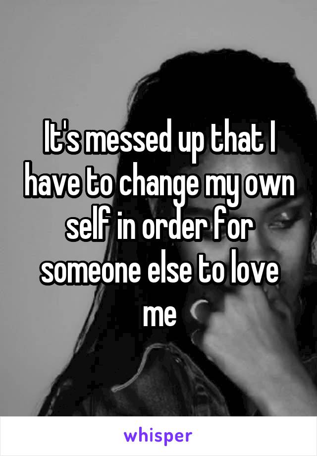 It's messed up that I have to change my own self in order for someone else to love me