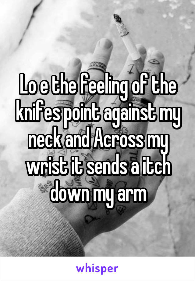 Lo e the feeling of the knifes point against my neck and Across my wrist it sends a itch down my arm