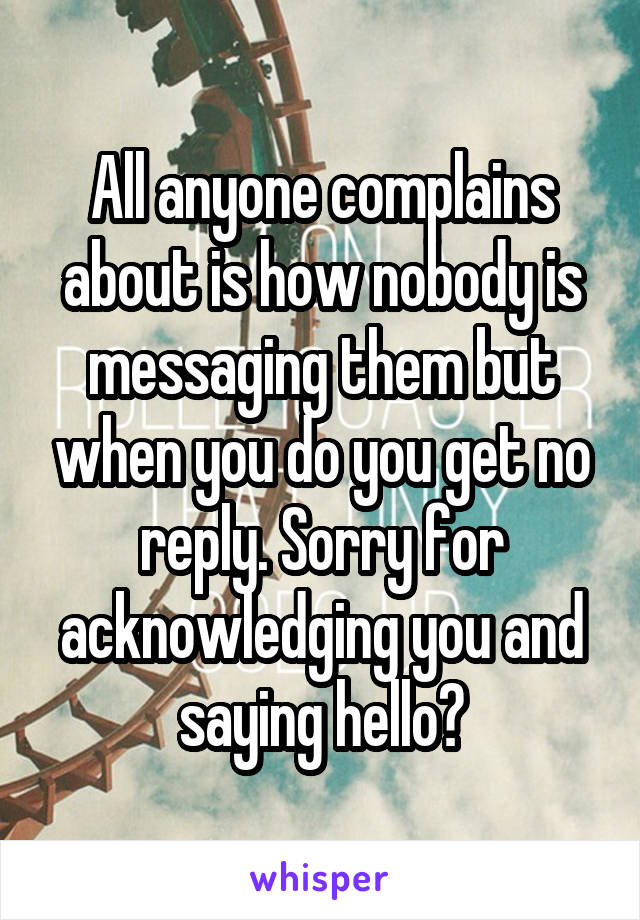 All anyone complains about is how nobody is messaging them but when you do you get no reply. Sorry for acknowledging you and saying hello?