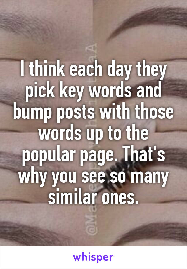 I think each day they pick key words and bump posts with those words up to the popular page. That's why you see so many similar ones.