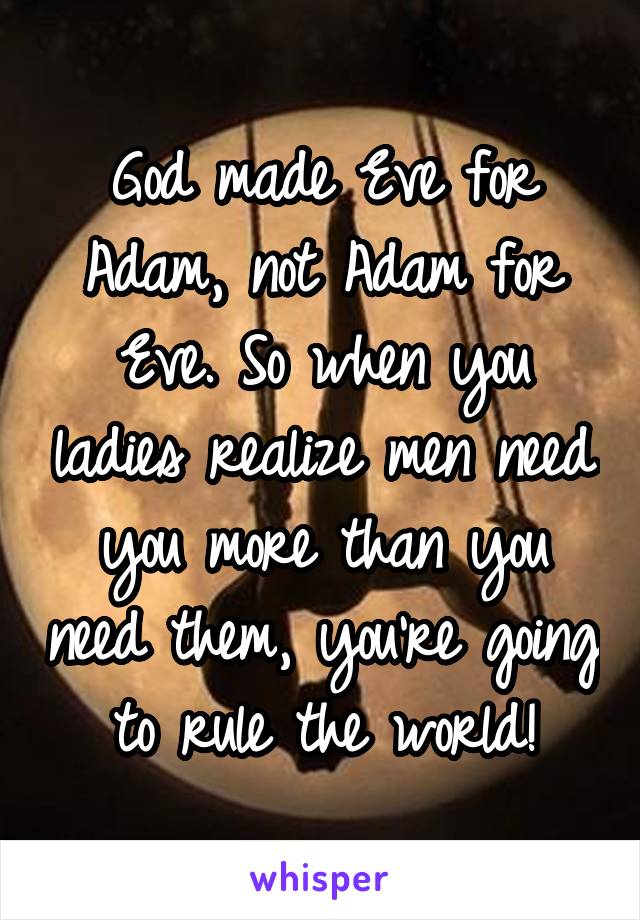 God made Eve for Adam, not Adam for Eve. So when you ladies realize men need you more than you need them, you're going to rule the world!