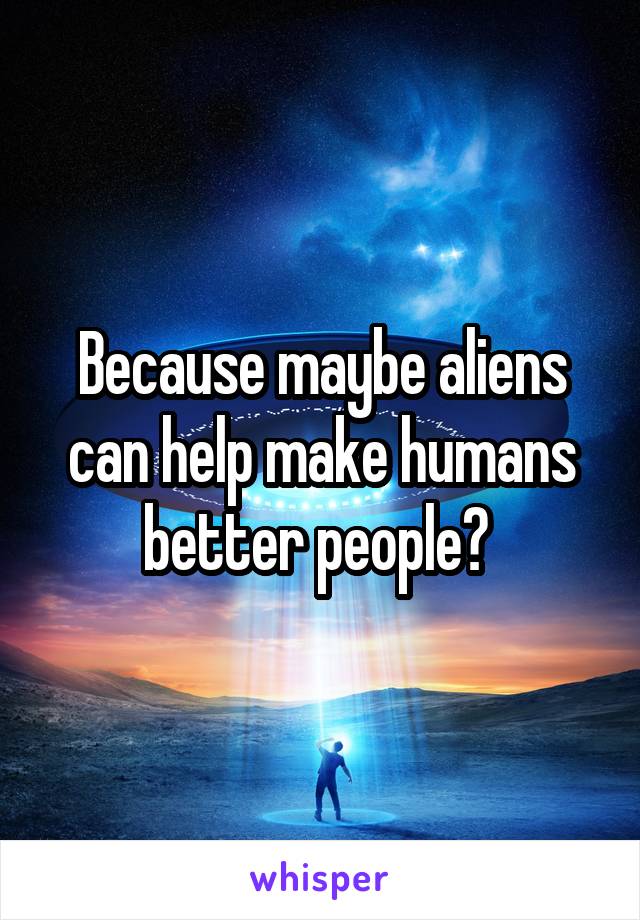 Because maybe aliens can help make humans better people? 