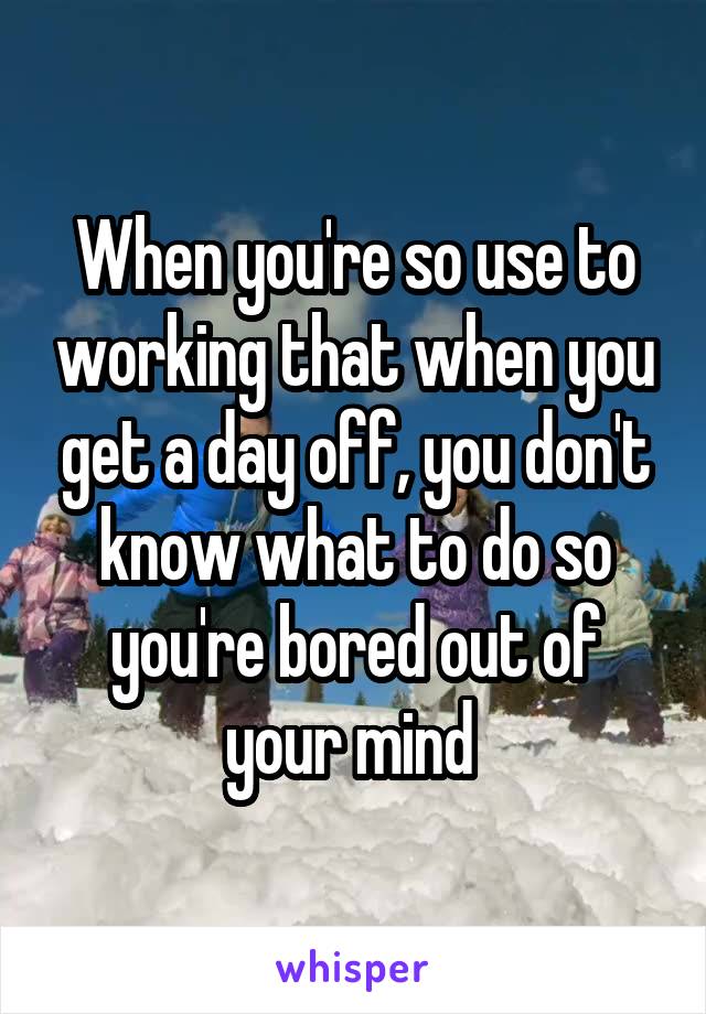 When you're so use to working that when you get a day off, you don't know what to do so you're bored out of your mind 