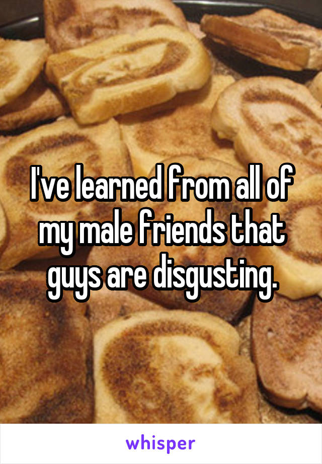 I've learned from all of my male friends that guys are disgusting.