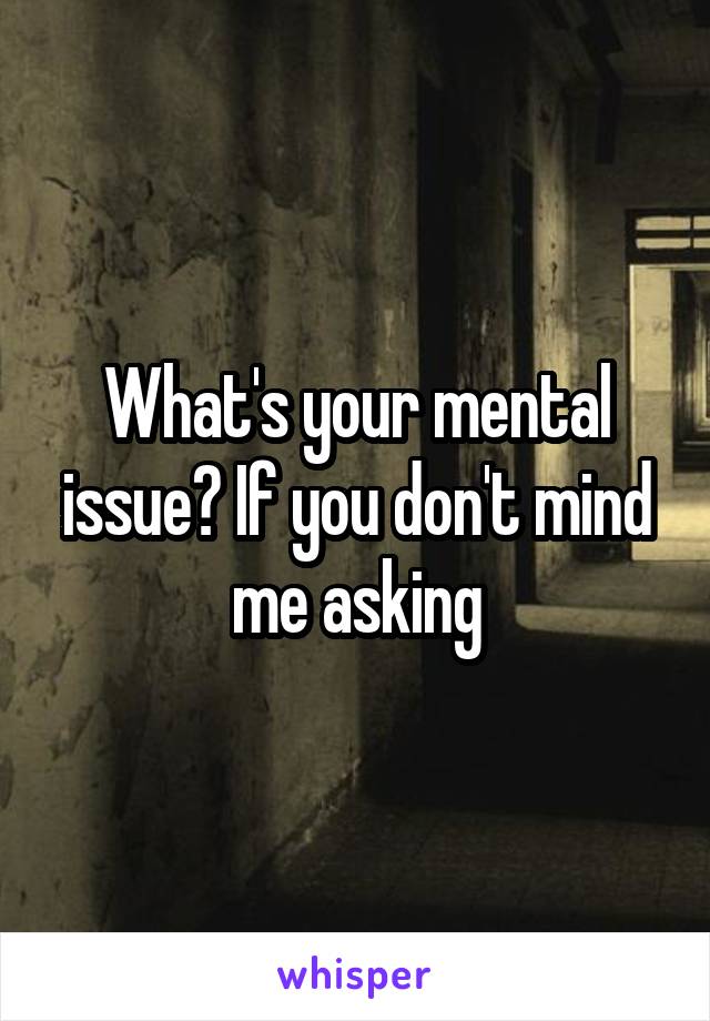 What's your mental issue? If you don't mind me asking