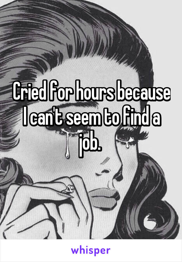 Cried for hours because I can't seem to find a job. 
