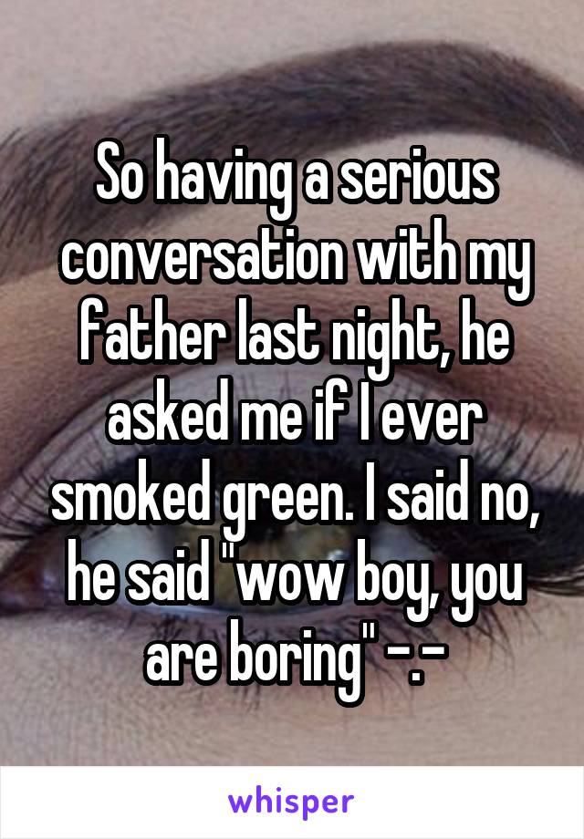 So having a serious conversation with my father last night, he asked me if I ever smoked green. I said no, he said "wow boy, you are boring" -.-