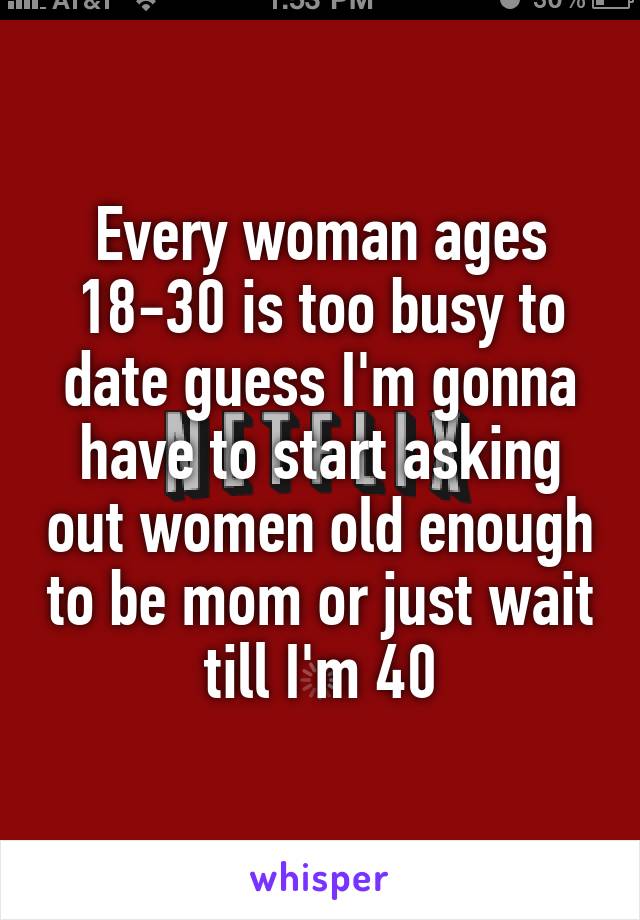 Every woman ages 18-30 is too busy to date guess I'm gonna have to start asking out women old enough to be mom or just wait till I'm 40