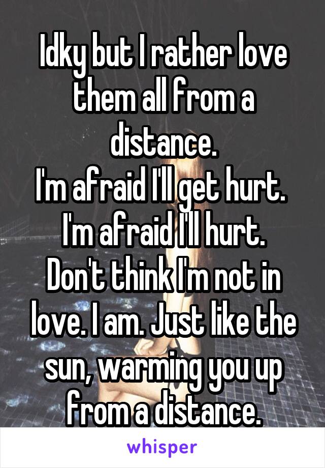 Idky but I rather love them all from a distance.
I'm afraid I'll get hurt. 
I'm afraid I'll hurt.
Don't think I'm not in love. I am. Just like the sun, warming you up from a distance.