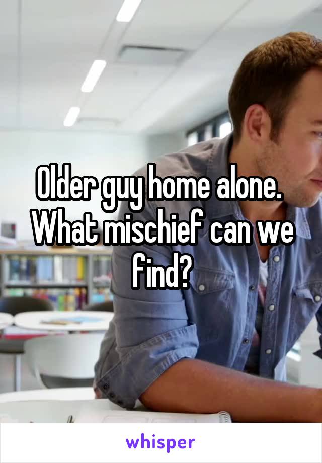 Older guy home alone. 
What mischief can we find?