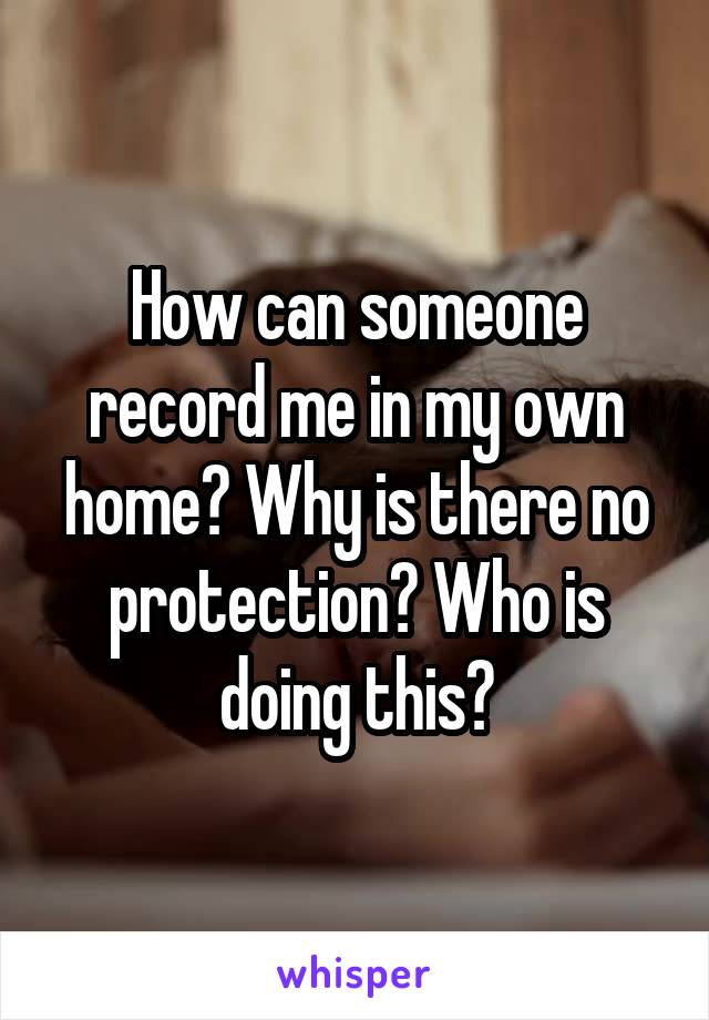 How can someone record me in my own home? Why is there no protection? Who is doing this?