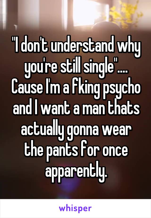 "I don't understand why you're still single".... Cause I'm a fking psycho and I want a man thats actually gonna wear the pants for once apparently.