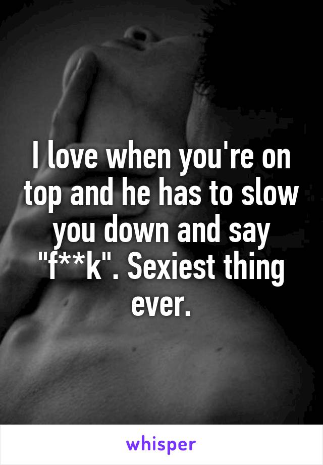 I love when you're on top and he has to slow you down and say "f**k". Sexiest thing ever.